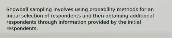 Snowball sampling involves using probability methods for an initial selection of respondents and then obtaining additional respondents through information provided by the initial respondents.