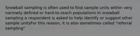 Snowball sampling is often used to find sample units within very narrowly defined or hard-to-reach populations In snowball sampling a respondent is asked to help identify or suggest other sample unitsFor this reason, it is also sometimes called "referral sampling"