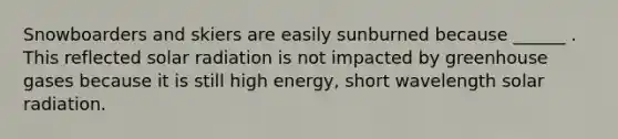 Snowboarders and skiers are easily sunburned because ______ . This reflected solar radiation is not impacted by greenhouse gases because it is still high energy, short wavelength solar radiation.