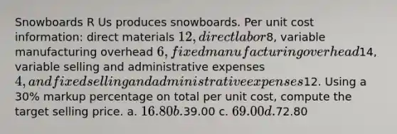 Snowboards R Us produces snowboards. Per unit cost information: direct materials 12, direct labor8, variable manufacturing overhead 6, fixed manufacturing overhead14, variable selling and administrative expenses 4, and fixed selling and administrative expenses12. Using a 30% markup percentage on total per unit cost, compute the target selling price. a. 16.80 b.39.00 c. 69.00 d.72.80