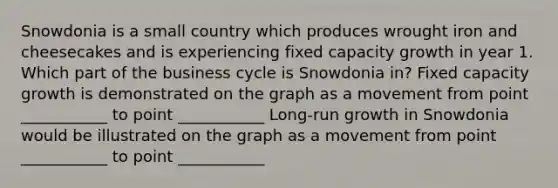 Snowdonia is a small country which produces wrought iron and cheesecakes and is experiencing fixed capacity growth in year 1. Which part of the business cycle is Snowdonia in? Fixed capacity growth is demonstrated on the graph as a movement from point ___________ to point ___________ Long‑run growth in Snowdonia would be illustrated on the graph as a movement from point ___________ to point ___________