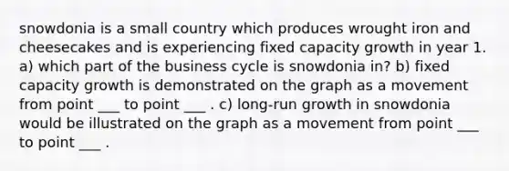 snowdonia is a small country which produces wrought iron and cheesecakes and is experiencing fixed capacity growth in year 1. a) which part of the business cycle is snowdonia in? b) fixed capacity growth is demonstrated on the graph as a movement from point ___ to point ___ . c) long-run growth in snowdonia would be illustrated on the graph as a movement from point ___ to point ___ .