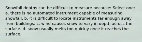 Snowfall depths can be difficult to measure because: Select one: a. there is no automated instrument capable of measuring snowfall. b. it is difficult to locate instruments far enough away from buildings. c. wind causes snow to vary in depth across the surface. d. snow usually melts too quickly once it reaches the surface.