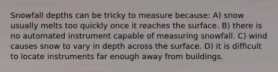 Snowfall depths can be tricky to measure because: A) snow usually melts too quickly once it reaches the surface. B) there is no automated instrument capable of measuring snowfall. C) wind causes snow to vary in depth across the surface. D) it is difficult to locate instruments far enough away from buildings.