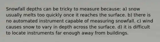 Snowfall depths can be tricky to measure because: a) snow usually melts too quickly once it reaches the surface. b) there is no automated instrument capable of measuring snowfall. c) wind causes snow to vary in depth across the surface. d) it is difficult to locate instruments far enough away from buildings.