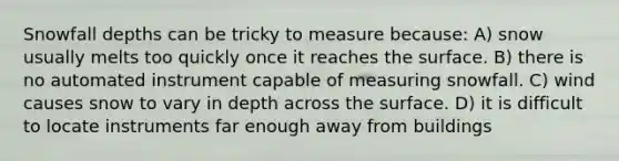 Snowfall depths can be tricky to measure because: A) snow usually melts too quickly once it reaches the surface. B) there is no automated instrument capable of measuring snowfall. C) wind causes snow to vary in depth across the surface. D) it is difficult to locate instruments far enough away from buildings