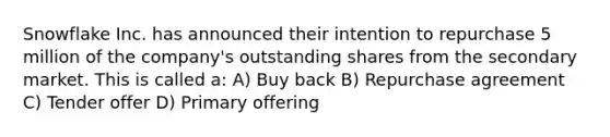 Snowflake Inc. has announced their intention to repurchase 5 million of the company's outstanding shares from the secondary market. This is called a: A) Buy back B) Repurchase agreement C) Tender offer D) Primary offering