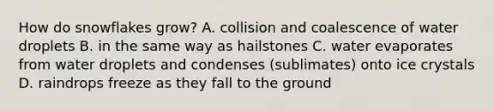 How do snowflakes grow? A. collision and coalescence of water droplets B. in the same way as hailstones C. water evaporates from water droplets and condenses (sublimates) onto ice crystals D. raindrops freeze as they fall to the ground