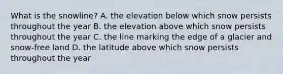 What is the snowline? A. the elevation below which snow persists throughout the year B. the elevation above which snow persists throughout the year C. the line marking the edge of a glacier and snow-free land D. the latitude above which snow persists throughout the year