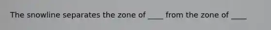 The snowline separates the zone of ____ from the zone of ____