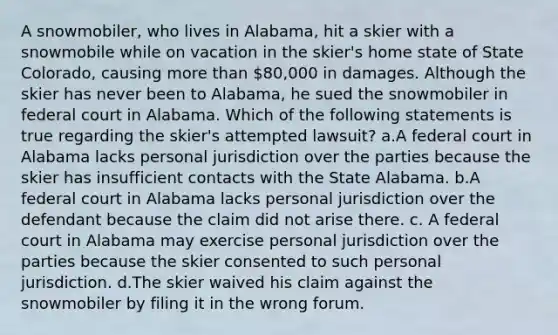 A snowmobiler, who lives in Alabama, hit a skier with a snowmobile while on vacation in the skier's home state of State Colorado, causing more than 80,000 in damages. Although the skier has never been to Alabama, he sued the snowmobiler in federal court in Alabama. Which of the following statements is true regarding the skier's attempted lawsuit? a.A federal court in Alabama lacks personal jurisdiction over the parties because the skier has insufficient contacts with the State Alabama. b.A federal court in Alabama lacks personal jurisdiction over the defendant because the claim did not arise there. c. A federal court in Alabama may exercise personal jurisdiction over the parties because the skier consented to such personal jurisdiction. d.The skier waived his claim against the snowmobiler by filing it in the wrong forum.