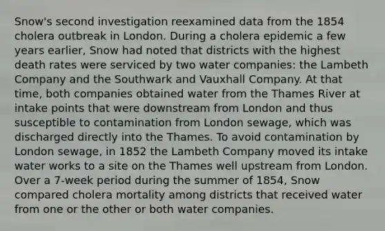 Snow's second investigation reexamined data from the 1854 cholera outbreak in London. During a cholera epidemic a few years earlier, Snow had noted that districts with the highest death rates were serviced by two water companies: the Lambeth Company and the Southwark and Vauxhall Company. At that time, both companies obtained water from the Thames River at intake points that were downstream from London and thus susceptible to contamination from London sewage, which was discharged directly into the Thames. To avoid contamination by London sewage, in 1852 the Lambeth Company moved its intake water works to a site on the Thames well upstream from London. Over a 7-week period during the summer of 1854, Snow compared cholera mortality among districts that received water from one or the other or both water companies.