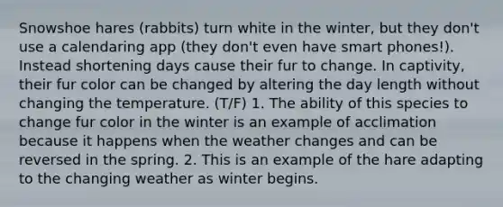 Snowshoe hares (rabbits) turn white in the winter, but they don't use a calendaring app (they don't even have smart phones!). Instead shortening days cause their fur to change. In captivity, their fur color can be changed by altering the day length without changing the temperature. (T/F) 1. The ability of this species to change fur color in the winter is an example of acclimation because it happens when the weather changes and can be reversed in the spring. 2. This is an example of the hare adapting to the changing weather as winter begins.