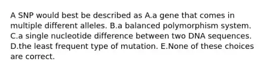 A SNP would best be described as A.a gene that comes in multiple different alleles. B.a balanced polymorphism system. C.a single nucleotide difference between two DNA sequences. D.the least frequent type of mutation. E.None of these choices are correct.