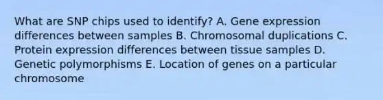 What are SNP chips used to identify? A. Gene expression differences between samples B. Chromosomal duplications C. Protein expression differences between tissue samples D. Genetic polymorphisms E. Location of genes on a particular chromosome