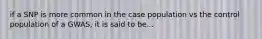 if a SNP is more common in the case population vs the control population of a GWAS, it is said to be...