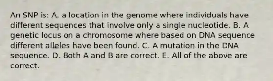 An SNP is: A. a location in the genome where individuals have different sequences that involve only a single nucleotide. B. A genetic locus on a chromosome where based on DNA sequence different alleles have been found. C. A mutation in the DNA sequence. D. Both A and B are correct. E. All of the above are correct.