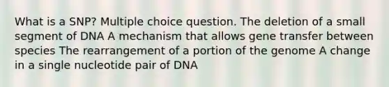 What is a SNP? Multiple choice question. The deletion of a small segment of DNA A mechanism that allows gene transfer between species The rearrangement of a portion of the genome A change in a single nucleotide pair of DNA