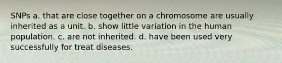 SNPs a. that are close together on a chromosome are usually inherited as a unit. b. show little variation in the human population. c. are not inherited. d. have been used very successfully for treat diseases.