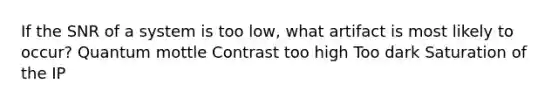 If the SNR of a system is too low, what artifact is most likely to occur? Quantum mottle Contrast too high Too dark Saturation of the IP