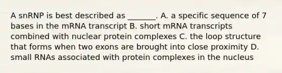 A snRNP is best described as _______. A. a specific sequence of 7 bases in the mRNA transcript B. short mRNA transcripts combined with nuclear protein complexes C. the loop structure that forms when two exons are brought into close proximity D. small RNAs associated with protein complexes in the nucleus