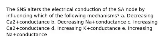 The SNS alters the electrical conduction of the SA node by influencing which of the following mechanisms? a. Decreasing Ca2+conductance b. Decreasing Na+conductance c. Increasing Ca2+conductance d. Increasing K+conductance e. Increasing Na+conductance