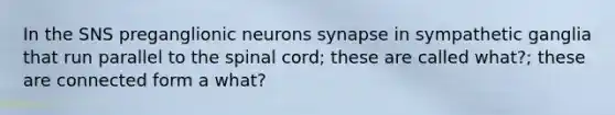 In the SNS preganglionic neurons synapse in sympathetic ganglia that run parallel to the spinal cord; these are called what?; these are connected form a what?