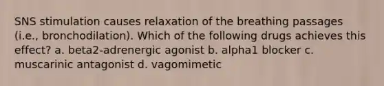 SNS stimulation causes relaxation of the breathing passages (i.e., bronchodilation). Which of the following drugs achieves this effect? a. beta2-adrenergic agonist b. alpha1 blocker c. muscarinic antagonist d. vagomimetic