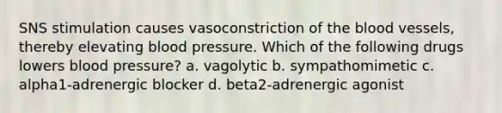 SNS stimulation causes vasoconstriction of the blood vessels, thereby elevating blood pressure. Which of the following drugs lowers blood pressure? a. vagolytic b. sympathomimetic c. alpha1-adrenergic blocker d. beta2-adrenergic agonist