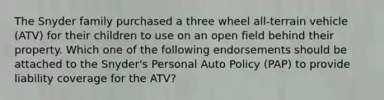 The Snyder family purchased a three wheel all-terrain vehicle (ATV) for their children to use on an open field behind their property. Which one of the following endorsements should be attached to the Snyder's Personal Auto Policy (PAP) to provide liability coverage for the ATV?