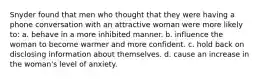 Snyder found that men who thought that they were having a phone conversation with an attractive woman were more likely to: a. behave in a more inhibited manner. b. influence the woman to become warmer and more confident. c. hold back on disclosing information about themselves. d. cause an increase in the woman's level of anxiety.