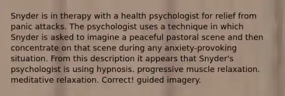 ​Snyder is in therapy with a health psychologist for relief from panic attacks. The psychologist uses a technique in which Snyder is asked to imagine a peaceful pastoral scene and then concentrate on that scene during any anxiety-provoking situation. From this description it appears that Snyder's psychologist is using ​hypnosis. ​progressive muscle relaxation. ​meditative relaxation. Correct! ​guided imagery.