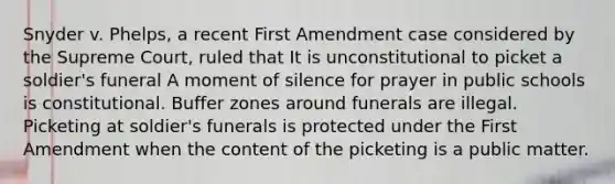 Snyder v. Phelps, a recent First Amendment case considered by the Supreme Court, ruled that It is unconstitutional to picket a soldier's funeral A moment of silence for prayer in public schools is constitutional. Buffer zones around funerals are illegal. Picketing at soldier's funerals is protected under the First Amendment when the content of the picketing is a public matter.