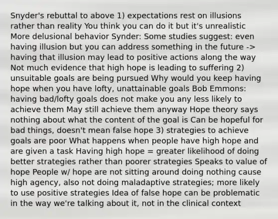 Snyder's rebuttal to above 1) expectations rest on illusions rather than reality You think you can do it but it's unrealistic More delusional behavior Synder: Some studies suggest: even having illusion but you can address something in the future -> having that illusion may lead to positive actions along the way Not much evidence that high hope is leading to suffering 2) unsuitable goals are being pursued Why would you keep having hope when you have lofty, unattainable goals Bob Emmons: having bad/lofty goals does not make you any less likely to achieve them May still achieve them anyway Hope theory says nothing about what the content of the goal is Can be hopeful for bad things, doesn't mean false hope 3) strategies to achieve goals are poor What happens when people have high hope and are given a task Having high hope = greater likelihood of doing better strategies rather than poorer strategies Speaks to value of hope People w/ hope are not sitting around doing nothing cause high agency, also not doing maladaptive strategies; more likely to use positive strategies Idea of false hope can be problematic in the way we're talking about it, not in the clinical context