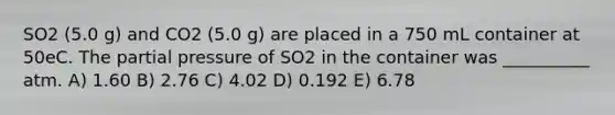 SO2 (5.0 g) and CO2 (5.0 g) are placed in a 750 mL container at 50eC. The partial pressure of SO2 in the container was __________ atm. A) 1.60 B) 2.76 C) 4.02 D) 0.192 E) 6.78