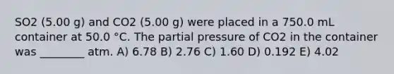 SO2 (5.00 g) and CO2 (5.00 g) were placed in a 750.0 mL container at 50.0 °C. The partial pressure of CO2 in the container was ________ atm. A) 6.78 B) 2.76 C) 1.60 D) 0.192 E) 4.02