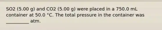 SO2 (5.00 g) and CO2 (5.00 g) were placed in a 750.0 mL container at 50.0 °C. The total pressure in the container was __________ atm.