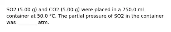 SO2 (5.00 g) and CO2 (5.00 g) were placed in a 750.0 mL container at 50.0 °C. The partial pressure of SO2 in the container was ________ atm.