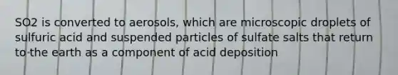 SO2 is converted to aerosols, which are microscopic droplets of sulfuric acid and suspended particles of sulfate salts that return to the earth as a component of acid deposition