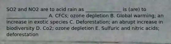 SO2 and NO2 are to acid rain as _______________ is (are) to _________________ A. CFCs; ozone depletion B. Global warming; an increase in exotic species C. Deforestation; an abrupt increase in biodiversity D. Co2; ozone depletion E. Sulfuric and nitric acids; deforestation