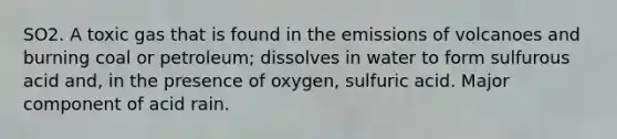 SO2. A toxic gas that is found in the emissions of volcanoes and burning coal or petroleum; dissolves in water to form sulfurous acid and, in the presence of oxygen, sulfuric acid. Major component of acid rain.