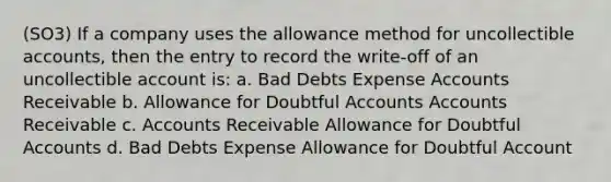 (SO3) If a company uses the allowance method for uncollectible accounts, then the entry to record the write-off of an uncollectible account is: a. Bad Debts Expense Accounts Receivable b. Allowance for Doubtful Accounts Accounts Receivable c. Accounts Receivable Allowance for Doubtful Accounts d. Bad Debts Expense Allowance for Doubtful Account