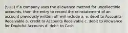 (SO3) If a company uses the allowance method for uncollectible accounts, then the entry to record the reinstatement of an account previously written off will include a: a. debit to Accounts Receivable b. credit to Accounts Receivable c. debit to Allowance for Doubtful Accounts d. debit to Cash