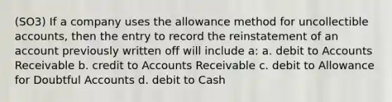 (SO3) If a company uses the allowance method for uncollectible accounts, then the entry to record the reinstatement of an account previously written off will include a: a. debit to Accounts Receivable b. credit to Accounts Receivable c. debit to Allowance for Doubtful Accounts d. debit to Cash