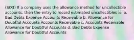 (SO3) If a company uses the allowance method for uncollectible accounts, then the entry to record estimated uncollectibles is: a. Bad Debts Expense Accounts Receivable b. Allowance for Doubtful Accounts Accounts Receivable c. Accounts Receivable Allowance for Doubtful Accounts d. Bad Debts Expense Allowance for Doubtful Accounts