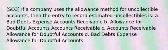 (SO3) If a company uses the allowance method for uncollectible accounts, then the entry to record estimated uncollectibles is: a. Bad Debts Expense Accounts Receivable b. Allowance for Doubtful Accounts Accounts Receivable c. Accounts Receivable Allowance for Doubtful Accounts d. Bad Debts Expense Allowance for Doubtful Accounts