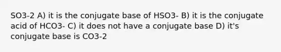 SO3-2 A) it is the conjugate base of HSO3- B) it is the conjugate acid of HCO3- C) it does not have a conjugate base D) it's conjugate base is CO3-2