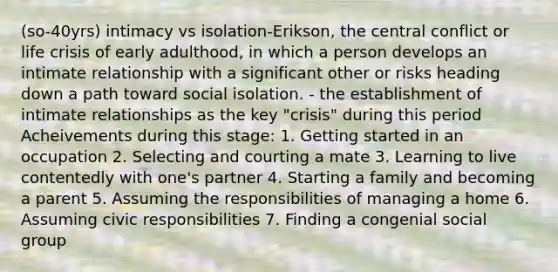 (so-40yrs) intimacy vs isolation-Erikson, the central conflict or life crisis of early adulthood, in which a person develops an intimate relationship with a significant other or risks heading down a path toward social isolation. - the establishment of intimate relationships as the key "crisis" during this period Acheivements during this stage: 1. Getting started in an occupation 2. Selecting and courting a mate 3. Learning to live contentedly with one's partner 4. Starting a family and becoming a parent 5. Assuming the responsibilities of managing a home 6. Assuming civic responsibilities 7. Finding a congenial social group