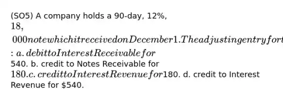 (SO5) A company holds a 90-day, 12%, 18,000 note which it received on December 1. The adjusting entry for this note on December 31 includes a: a. debit to Interest Receivable for540. b. credit to Notes Receivable for 180. c. credit to Interest Revenue for180. d. credit to Interest Revenue for 540.