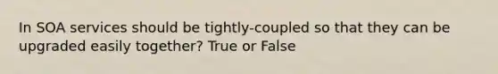 In SOA services should be tightly-coupled so that they can be upgraded easily together? True or False